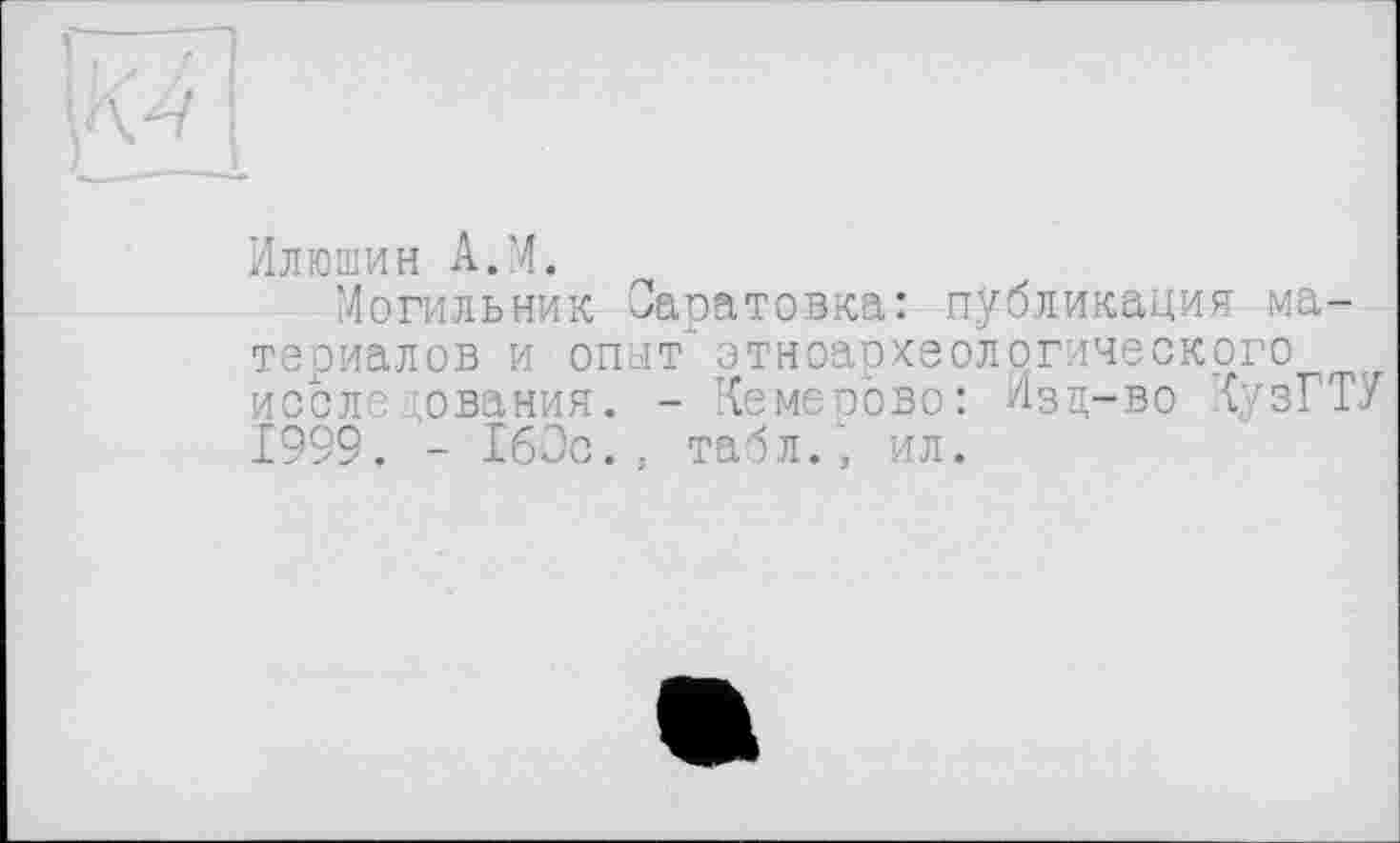 ﻿Илюшин A.M.
Могильник Оаоатовка: публикация материалов и опыт" этноархеологического после ;ования. - Кемерово: Изц-во КузГТУ Ï999. - 160с., табл.', ил.